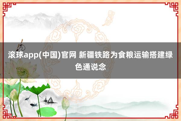 滚球app(中国)官网 新疆铁路为食粮运输搭建绿色通说念