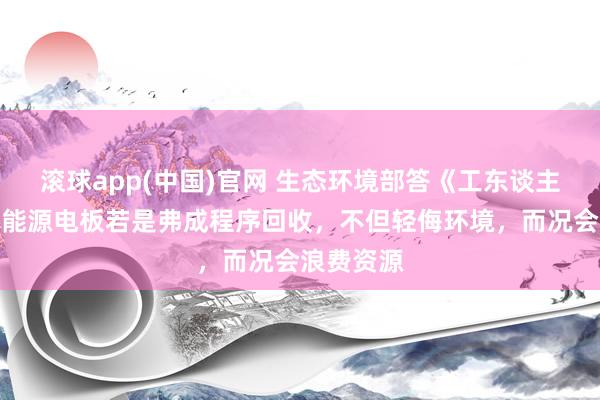 滚球app(中国)官网 生态环境部答《工东谈主日报》：能源电板若是弗成程序回收，不但轻侮环境，而况会浪费资源
