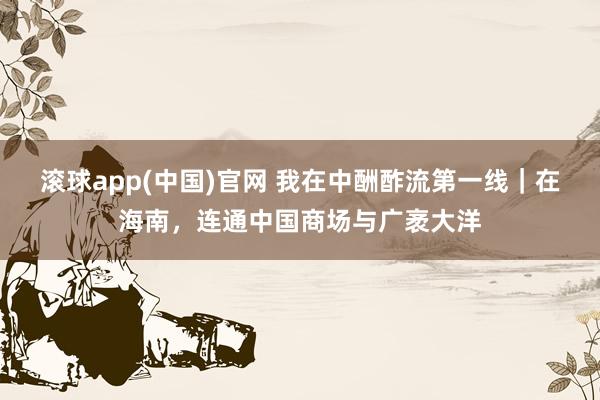 滚球app(中国)官网 我在中酬酢流第一线｜在海南，连通中国商场与广袤大洋
