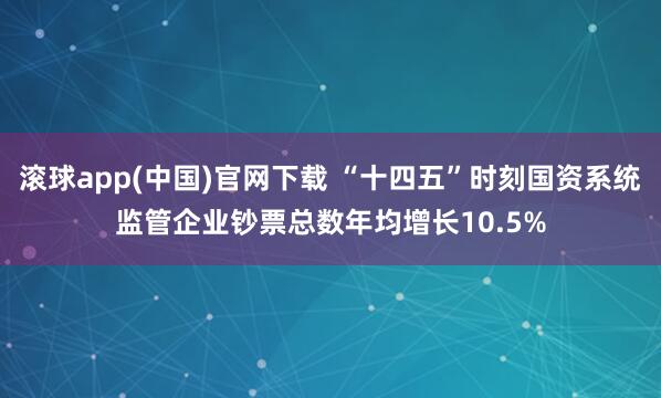 滚球app(中国)官网下载 “十四五”时刻国资系统监管企业钞票总数年均增长10.5%