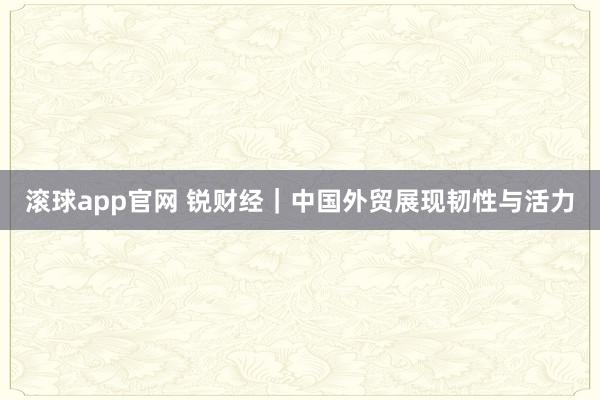 滚球app官网 锐财经｜中国外贸展现韧性与活力