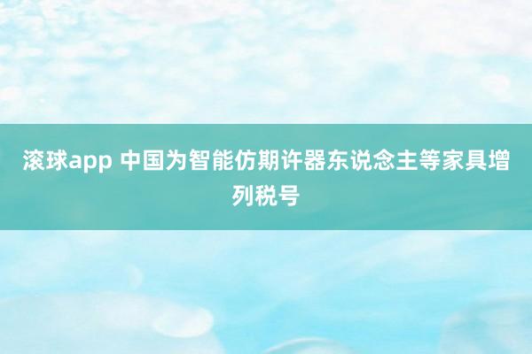 滚球app 中国为智能仿期许器东说念主等家具增列税号