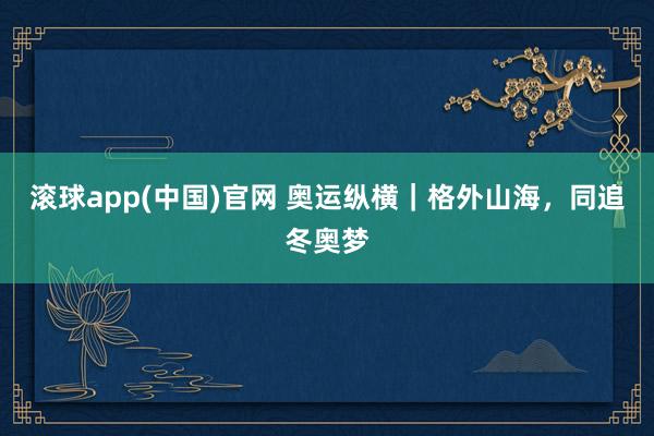 滚球app(中国)官网 奥运纵横｜格外山海，同追冬奥梦