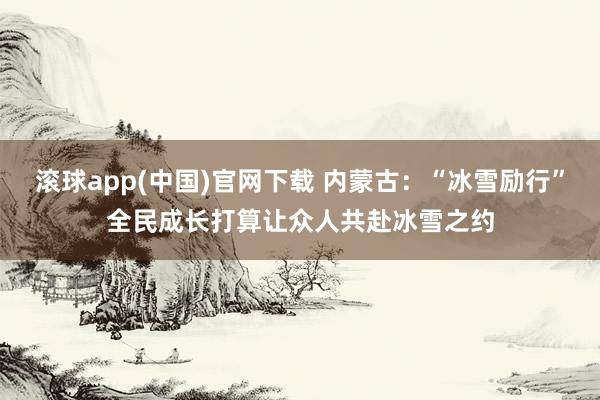 滚球app(中国)官网下载 内蒙古：“冰雪励行”全民成长打算让众人共赴冰雪之约