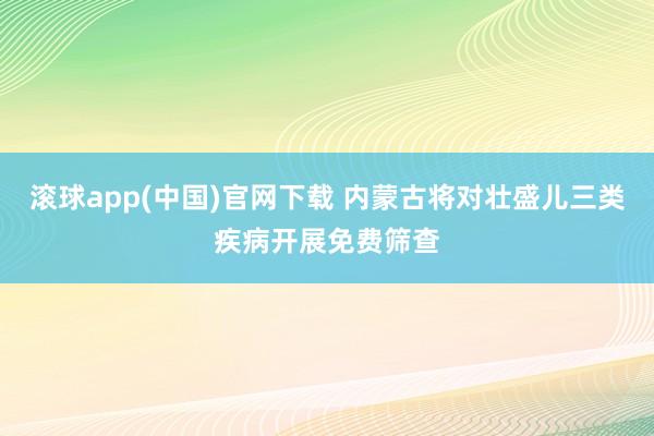 滚球app(中国)官网下载 内蒙古将对壮盛儿三类疾病开展免费筛查