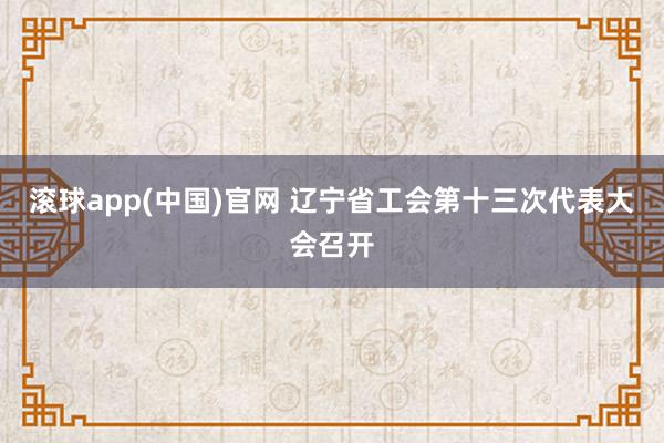 滚球app(中国)官网 辽宁省工会第十三次代表大会召开