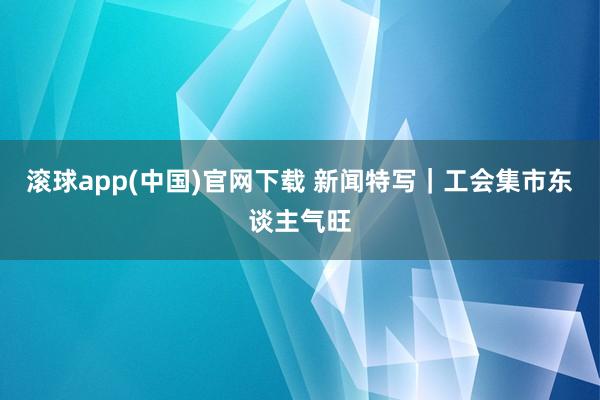 滚球app(中国)官网下载 新闻特写｜工会集市东谈主气旺
