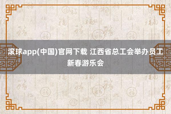滚球app(中国)官网下载 江西省总工会举办员工新春游乐会