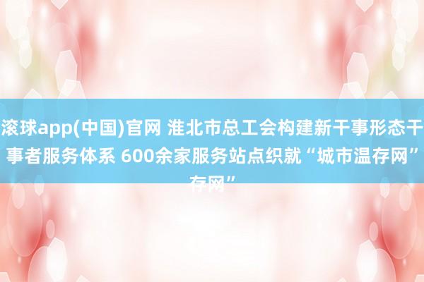 滚球app(中国)官网 淮北市总工会构建新干事形态干事者服务体系 600余家服务站点织就“城市温存网”