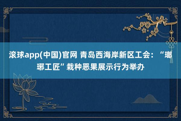 滚球app(中国)官网 青岛西海岸新区工会：“瑯琊工匠”栽种恶果展示行为举办