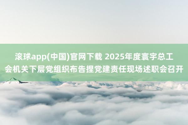 滚球app(中国)官网下载 2025年度寰宇总工会机关下层党组织布告捏党建责任现场述职会召开