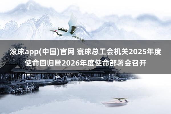 滚球app(中国)官网 寰球总工会机关2025年度使命回归暨2026年度使命部署会召开