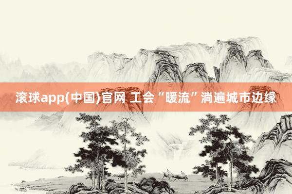 滚球app(中国)官网 工会“暖流”淌遍城市边缘