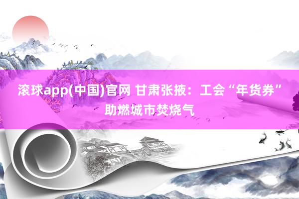 滚球app(中国)官网 甘肃张掖：工会“年货券”助燃城市焚烧气