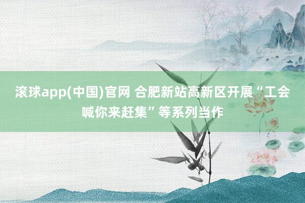 滚球app(中国)官网 合肥新站高新区开展“工会喊你来赶集”等系列当作