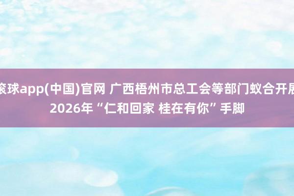 滚球app(中国)官网 广西梧州市总工会等部门蚁合开展2026年“仁和回家 桂在有你”手脚