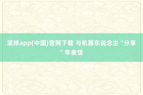 滚球app(中国)官网下载 与机器东说念主“分享”年夜饭