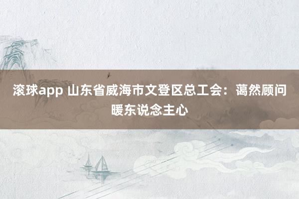 滚球app 山东省威海市文登区总工会：蔼然顾问暖东说念主心