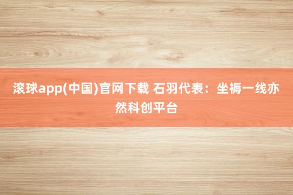 滚球app(中国)官网下载 石羽代表：坐褥一线亦然科创平台