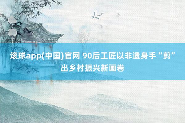 滚球app(中国)官网 90后工匠以非遗身手“剪”出乡村振兴新画卷