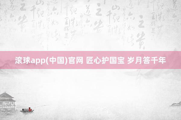 滚球app(中国)官网 匠心护国宝 岁月答千年