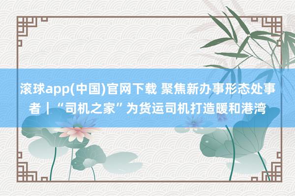滚球app(中国)官网下载 聚焦新办事形态处事者｜“司机之家”为货运司机打造暖和港湾