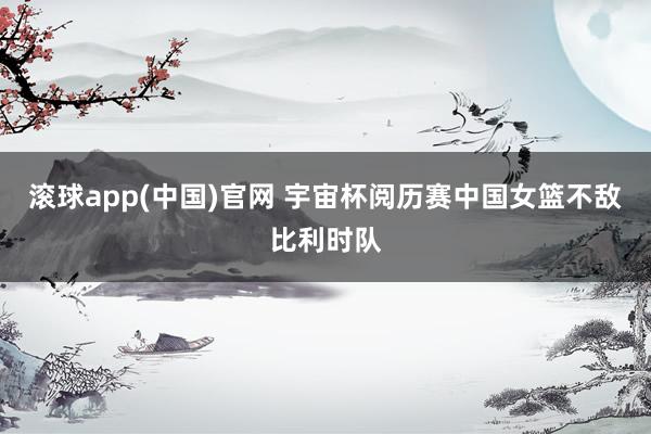 滚球app(中国)官网 宇宙杯阅历赛中国女篮不敌比利时队