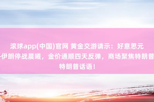 滚球app(中国)官网 黄金交游请示：好意思元崩盘+伊朗停战晨曦，金价通顺四天反弹，商场聚焦特朗普话语！