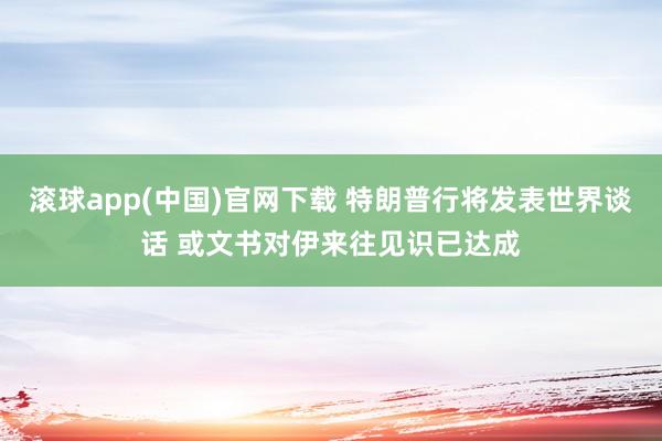 滚球app(中国)官网下载 特朗普行将发表世界谈话 或文书对伊来往见识已达成