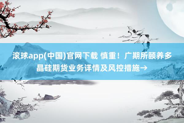 滚球app(中国)官网下载 慎重！广期所颐养多晶硅期货业务详情及风控措施→