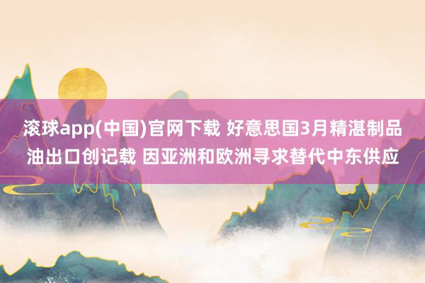 滚球app(中国)官网下载 好意思国3月精湛制品油出口创记载 因亚洲和欧洲寻求替代中东供应