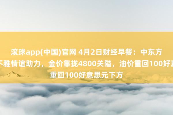 滚球app(中国)官网 4月2日财经早餐：中东方位松弛乐不雅情谊助力，金价靠拢4800关隘，油价重回100好意思元下方