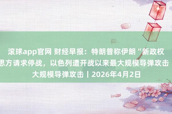 滚球app官网 财经早报：特朗普称伊朗“新政权总统”已向好意思方请求停战，以色列遭开战以来最大规模导弹攻击丨2026年4月2日