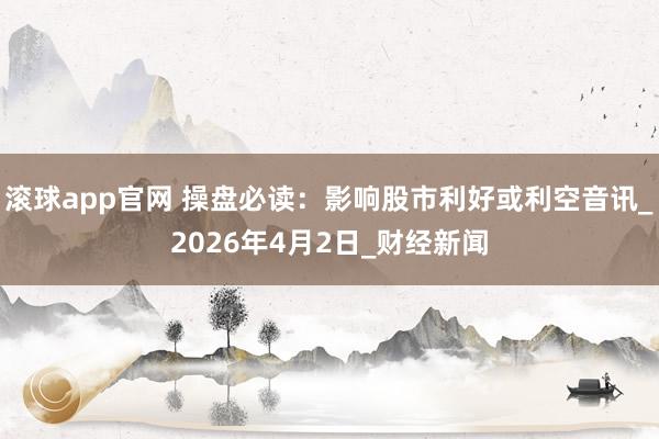 滚球app官网 操盘必读：影响股市利好或利空音讯_2026年4月2日_财经新闻