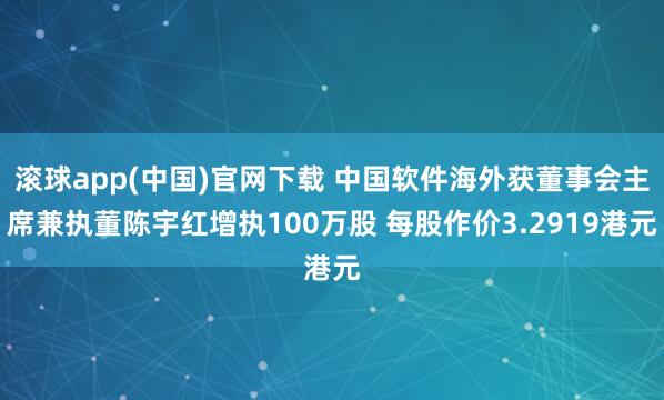 滚球app(中国)官网下载 中国软件海外获董事会主席兼执董陈宇红增执100万股 每股作价3.2919港元