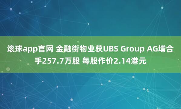 滚球app官网 金融街物业获UBS Group AG增合手257.7万股 每股作价2.14港元