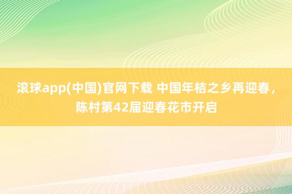 滚球app(中国)官网下载 中国年桔之乡再迎春，陈村第42届迎春花市开启