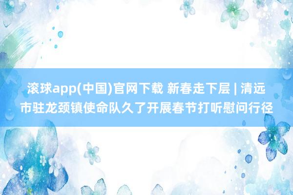滚球app(中国)官网下载 新春走下层 | 清远市驻龙颈镇使命队久了开展春节打听慰问行径
