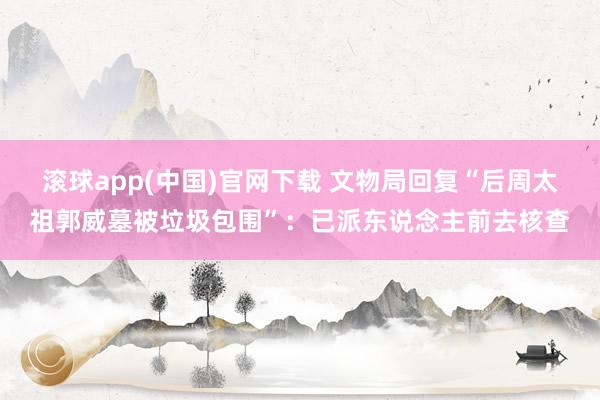 滚球app(中国)官网下载 文物局回复“后周太祖郭威墓被垃圾包围”：已派东说念主前去核查