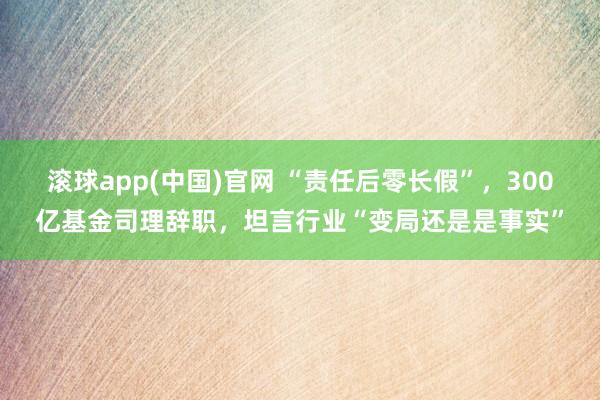 滚球app(中国)官网 “责任后零长假”，300亿基金司理辞职，坦言行业“变局还是是事实”