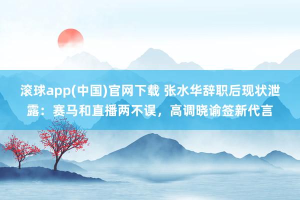 滚球app(中国)官网下载 张水华辞职后现状泄露：赛马和直播两不误，高调晓谕签新代言