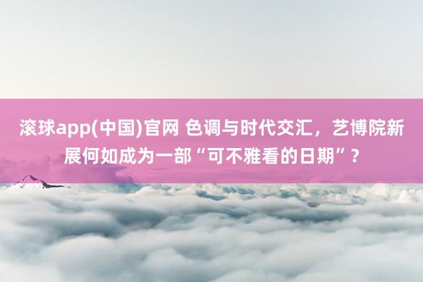 滚球app(中国)官网 色调与时代交汇，艺博院新展何如成为一部“可不雅看的日期”？