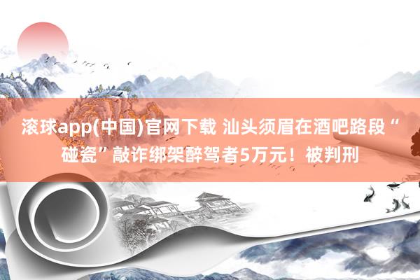 滚球app(中国)官网下载 汕头须眉在酒吧路段“碰瓷”敲诈绑架醉驾者5万元！被判刑