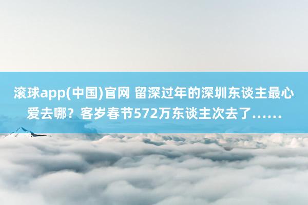 滚球app(中国)官网 留深过年的深圳东谈主最心爱去哪？客岁春节572万东谈主次去了……