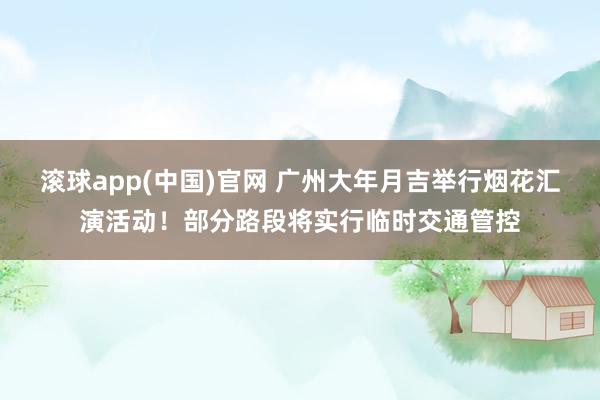 滚球app(中国)官网 广州大年月吉举行烟花汇演活动！部分路段将实行临时交通管控