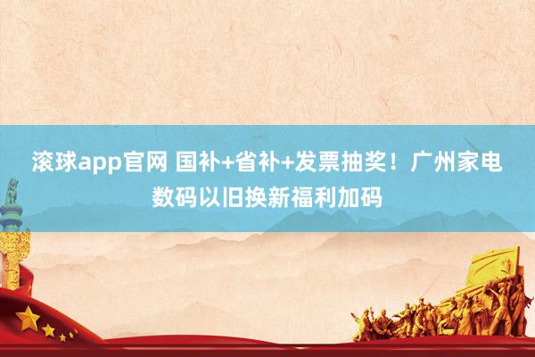滚球app官网 国补+省补+发票抽奖！广州家电数码以旧换新福利加码