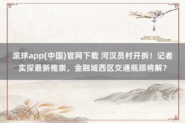 滚球app(中国)官网下载 河汉员村开拆！记者实探最新推崇，金融城西区交通瓶颈将解？