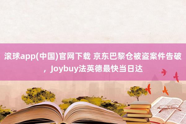 滚球app(中国)官网下载 京东巴黎仓被盗案件告破，Joybuy法英德最快当日达