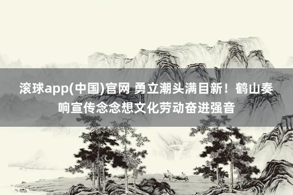 滚球app(中国)官网 勇立潮头满目新！鹤山奏响宣传念念想文化劳动奋进强音