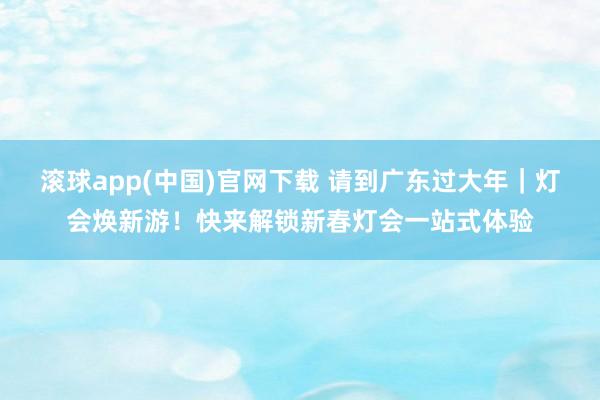 滚球app(中国)官网下载 请到广东过大年｜灯会焕新游！快来解锁新春灯会一站式体验